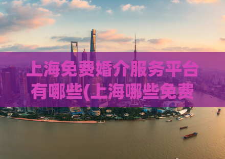 上海免费婚介服务平台有哪些(上海哪些免费婚介服务平台可供选择？)
