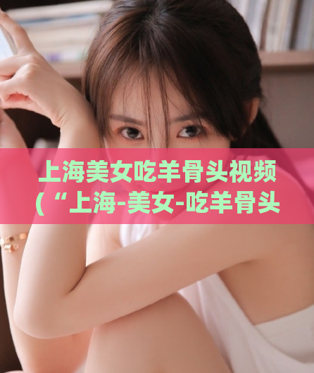 上海美女吃羊骨头视频(“上海-美女-吃羊骨头”变得更优雅了，快来看！)