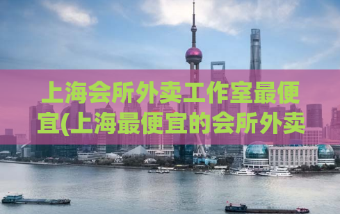 上海会所外卖工作室最便宜(上海最便宜的会所外卖工作室，值得体验！)