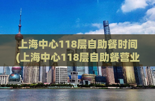 上海中心118层自助餐时间(上海中心118层自助餐营业时间表及菜单推荐)