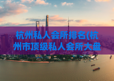 杭州私人会所排名(杭州市顶级私人会所大盘点，让你畅享尊贵奢华享受！)