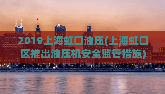 2019上海虹口油压(上海虹口区推出油压机安全监管措施)