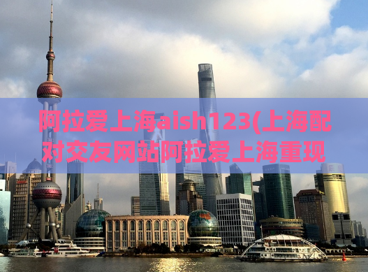 阿拉爱上海aish123(上海配对交友网站阿拉爱上海重现繁荣：成千上万人加入。)
