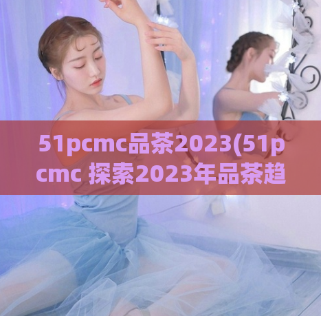 51pcmc品茶2023(51pcmc 探索2023年品茶趋势)
