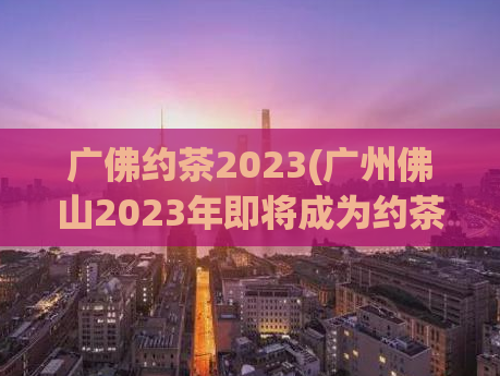 广佛约茶2023(广州佛山2023年即将成为约茶之都)