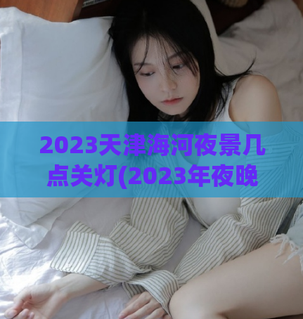 2023天津海河夜景几点关灯(2023年夜晚海河夜景将关灯，游客需提前规划游览时间)