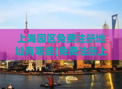 上海园区免费注册地址有哪些(免费注册上海园区的完整地址列表)
