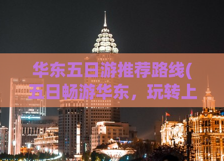 华东五日游推荐路线(五日畅游华东，玩转上海、苏州、杭州！)