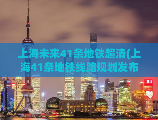 上海未来41条地铁超清(上海41条地铁线路规划发布，详见超清地图！)