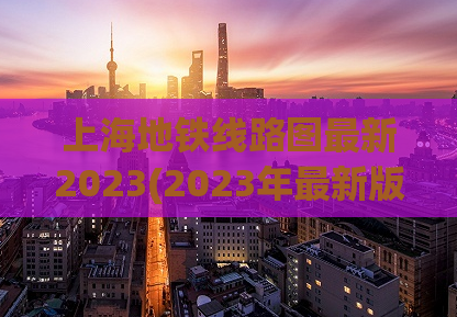 上海地铁线路图最新2023(2023年最新版上海地铁线路图出炉！)