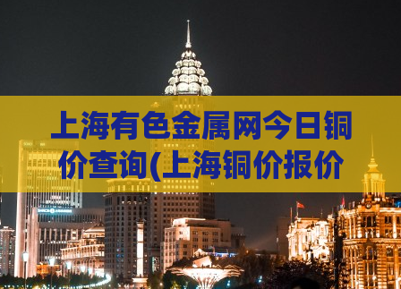上海有色金属网今日铜价查询(上海铜价报价-上海有色金属网最新8月份铜价预测)